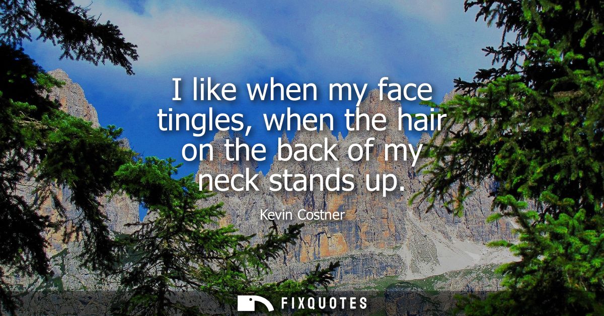 I like when my face tingles, when the hair on the back of my neck stands up
