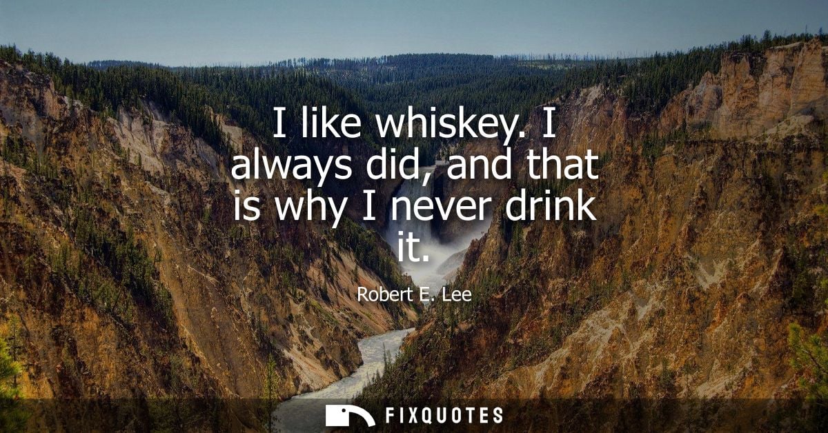 I like whiskey. I always did, and that is why I never drink it