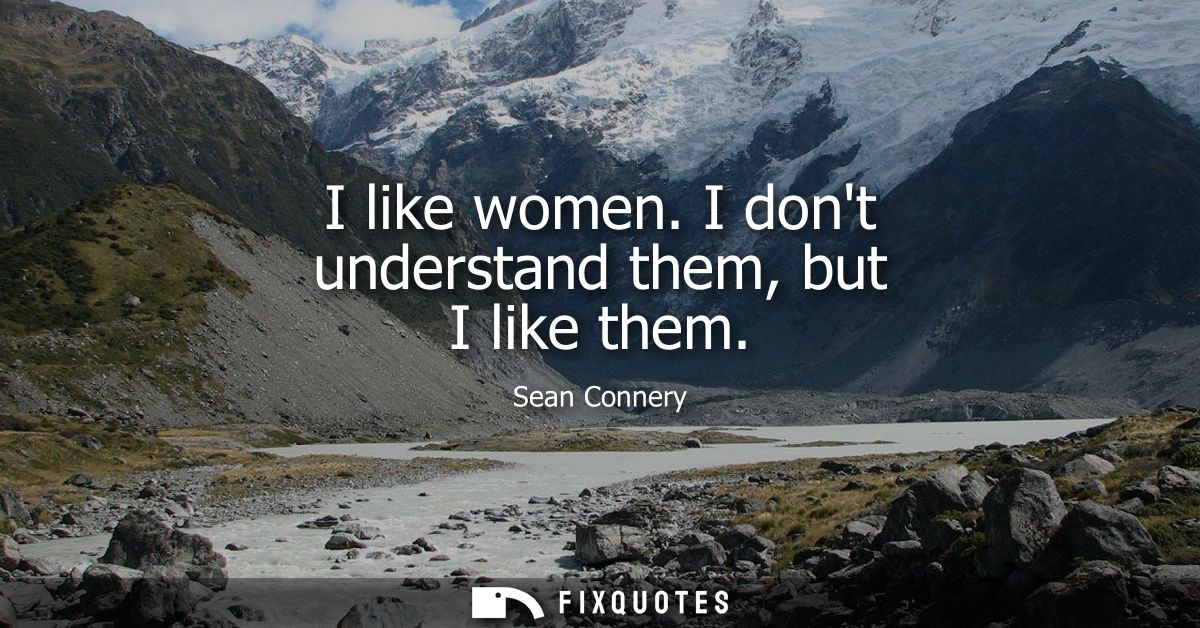 I like women. I dont understand them, but I like them