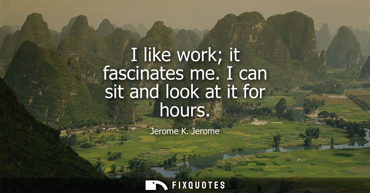 I like work it fascinates me. I can sit and look at it for hours