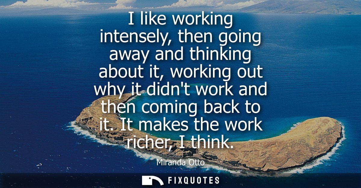 I like working intensely, then going away and thinking about it, working out why it didnt work and then coming back to i