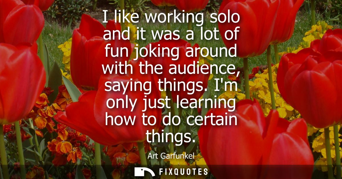 I like working solo and it was a lot of fun joking around with the audience, saying things. Im only just learning how to