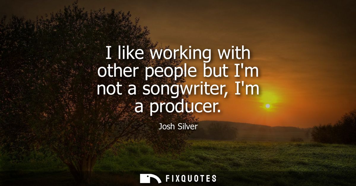 I like working with other people but Im not a songwriter, Im a producer