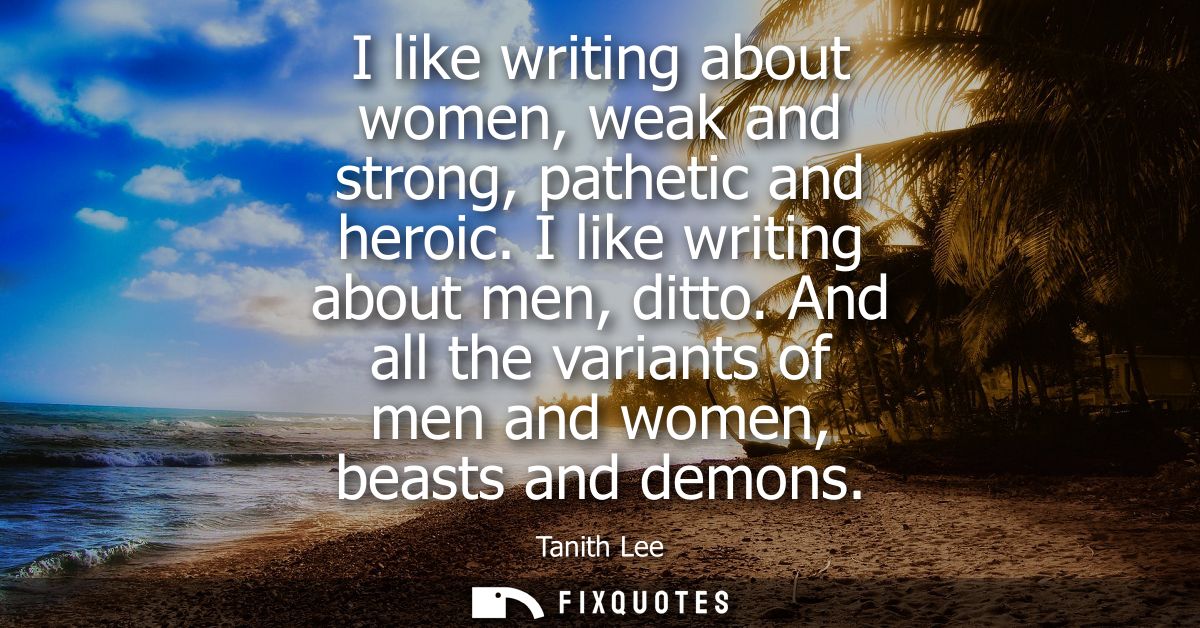 I like writing about women, weak and strong, pathetic and heroic. I like writing about men, ditto. And all the variants 