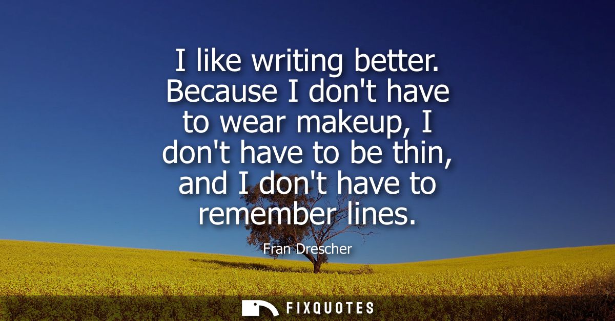 I like writing better. Because I dont have to wear makeup, I dont have to be thin, and I dont have to remember lines