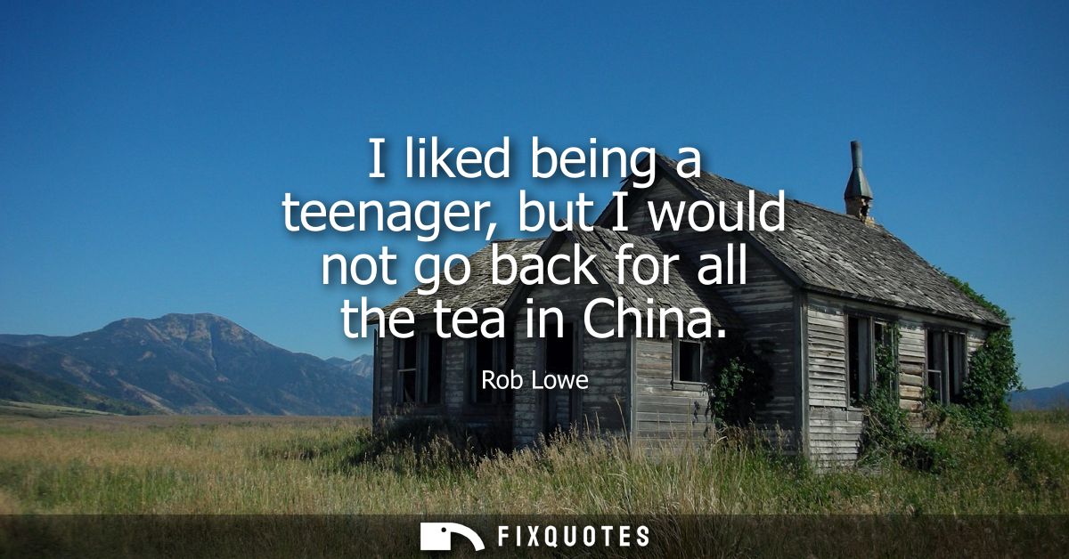 I liked being a teenager, but I would not go back for all the tea in China