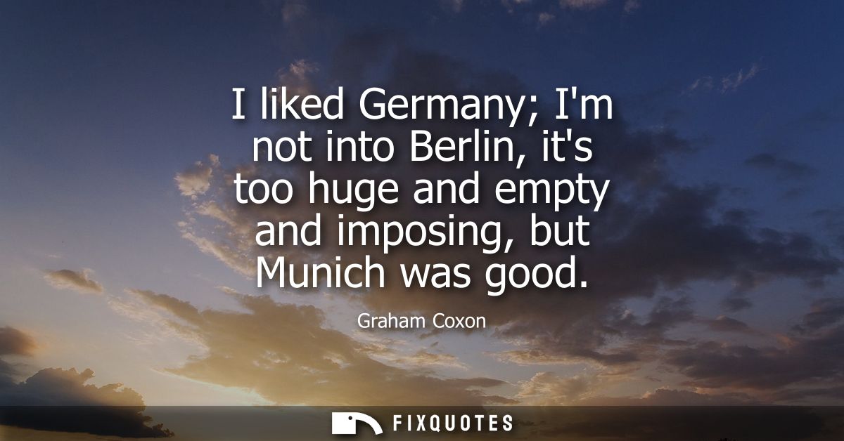 I liked Germany Im not into Berlin, its too huge and empty and imposing, but Munich was good