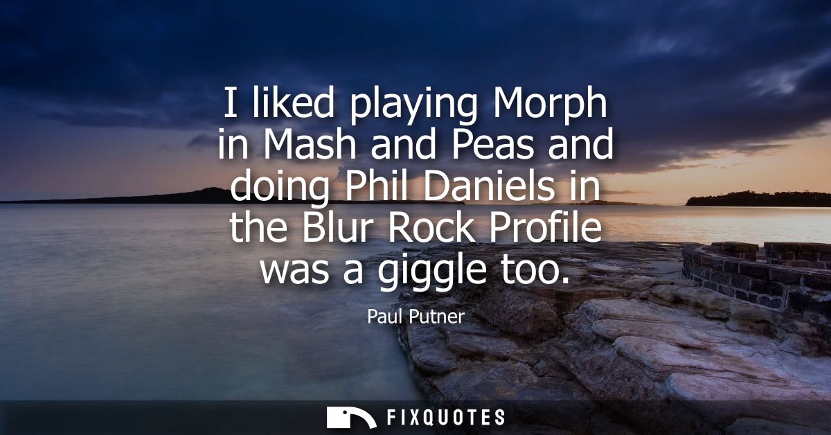 I liked playing Morph in Mash and Peas and doing Phil Daniels in the Blur Rock Profile was a giggle too