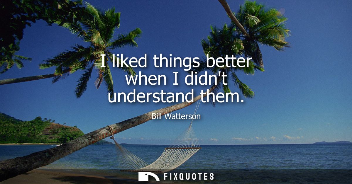 I liked things better when I didnt understand them