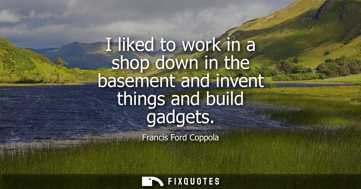 I liked to work in a shop down in the basement and invent things and build gadgets