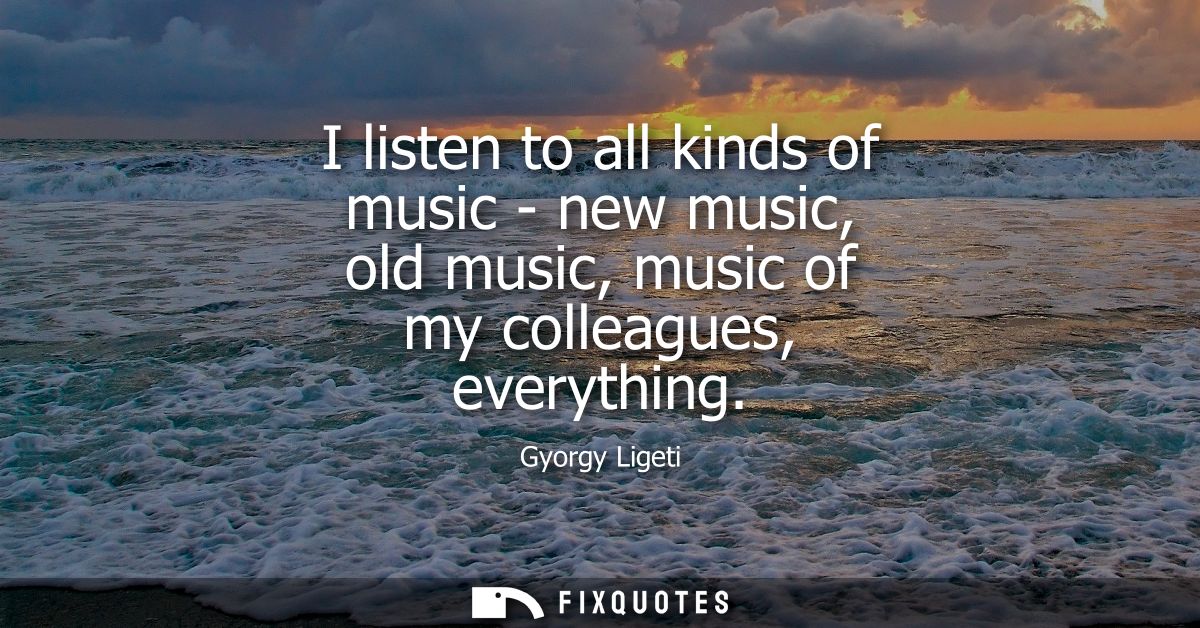 I listen to all kinds of music - new music, old music, music of my colleagues, everything