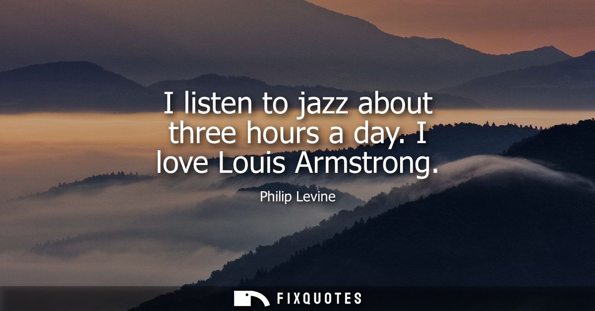 I listen to jazz about three hours a day. I love Louis Armstrong