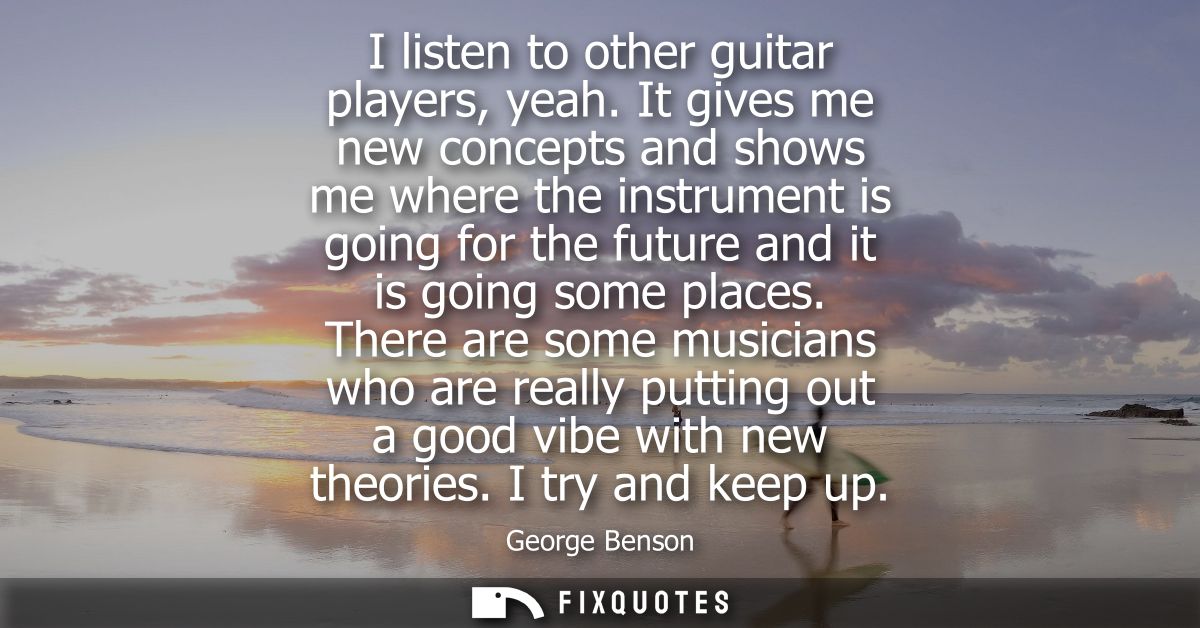 I listen to other guitar players, yeah. It gives me new concepts and shows me where the instrument is going for the futu