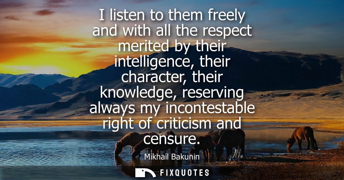 I listen to them freely and with all the respect merited by their intelligence, their character, their knowledge, reserv