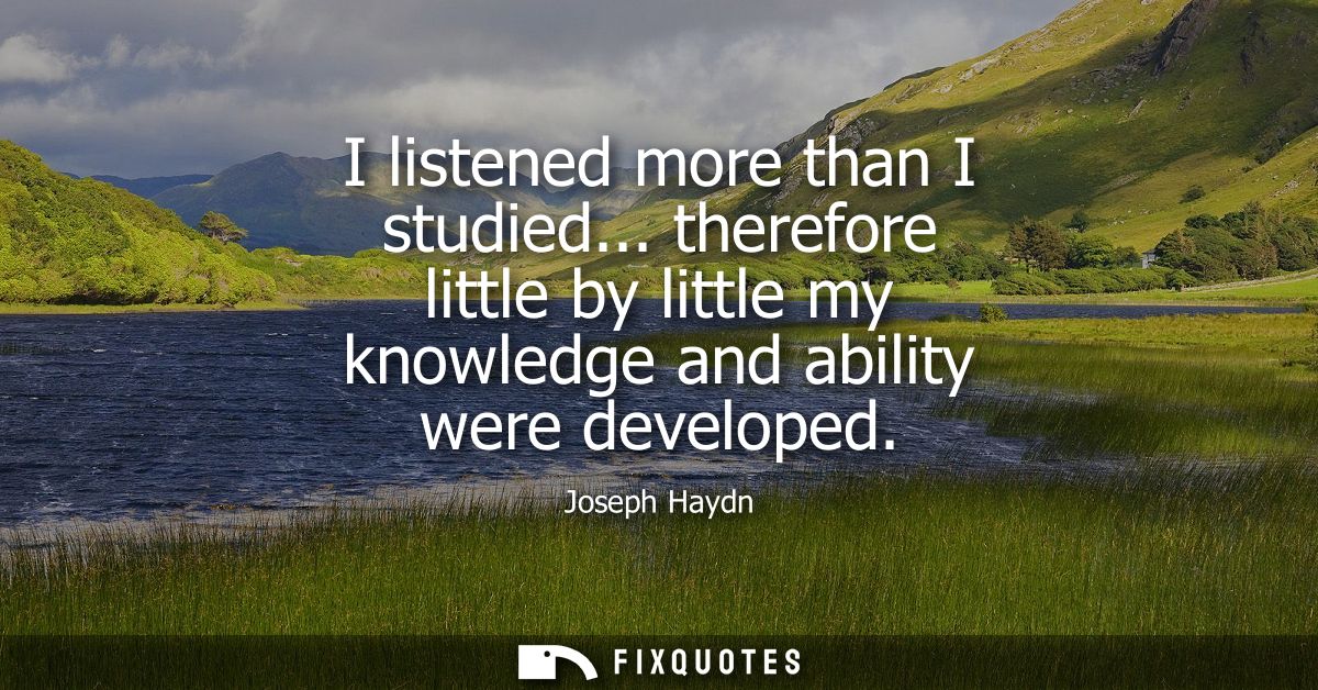 I listened more than I studied... therefore little by little my knowledge and ability were developed