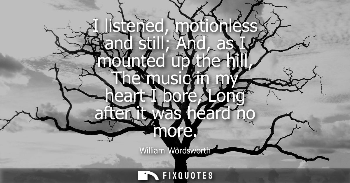 I listened, motionless and still And, as I mounted up the hill, The music in my heart I bore, Long after it was heard no