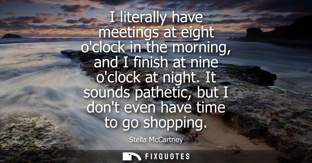 I literally have meetings at eight oclock in the morning, and I finish at nine oclock at night. It sounds pathetic, but 