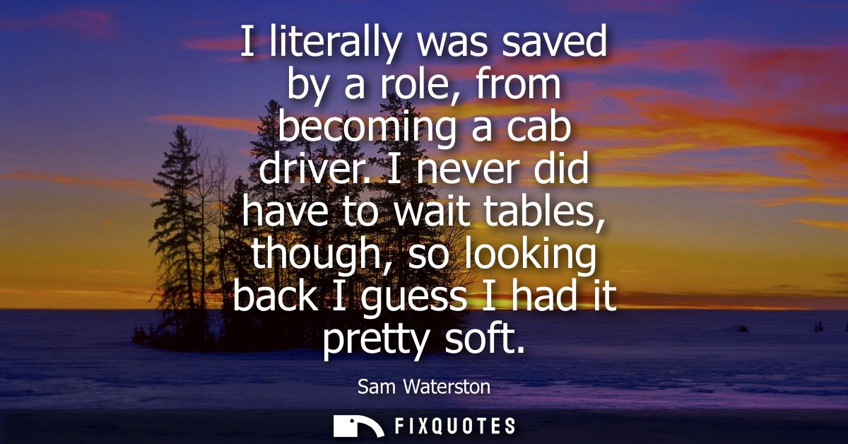 I literally was saved by a role, from becoming a cab driver. I never did have to wait tables, though, so looking back I 