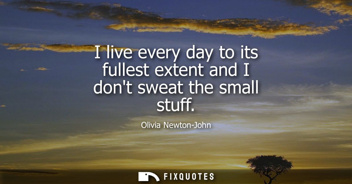 I live every day to its fullest extent and I dont sweat the small stuff