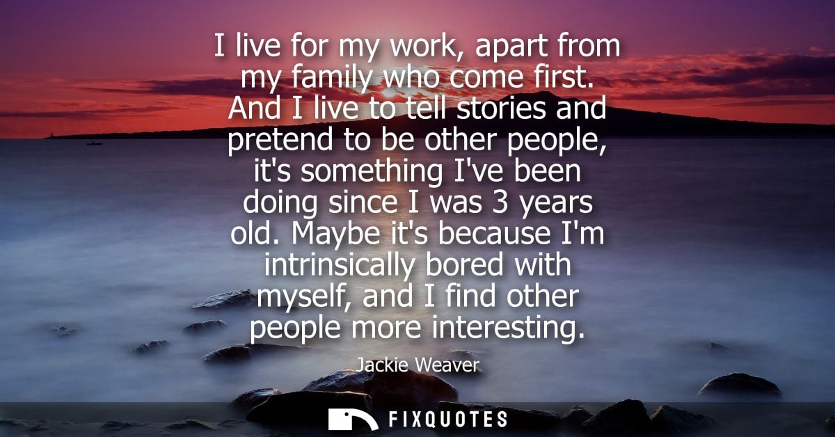 I live for my work, apart from my family who come first. And I live to tell stories and pretend to be other people, its 