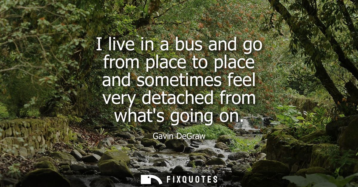 I live in a bus and go from place to place and sometimes feel very detached from whats going on