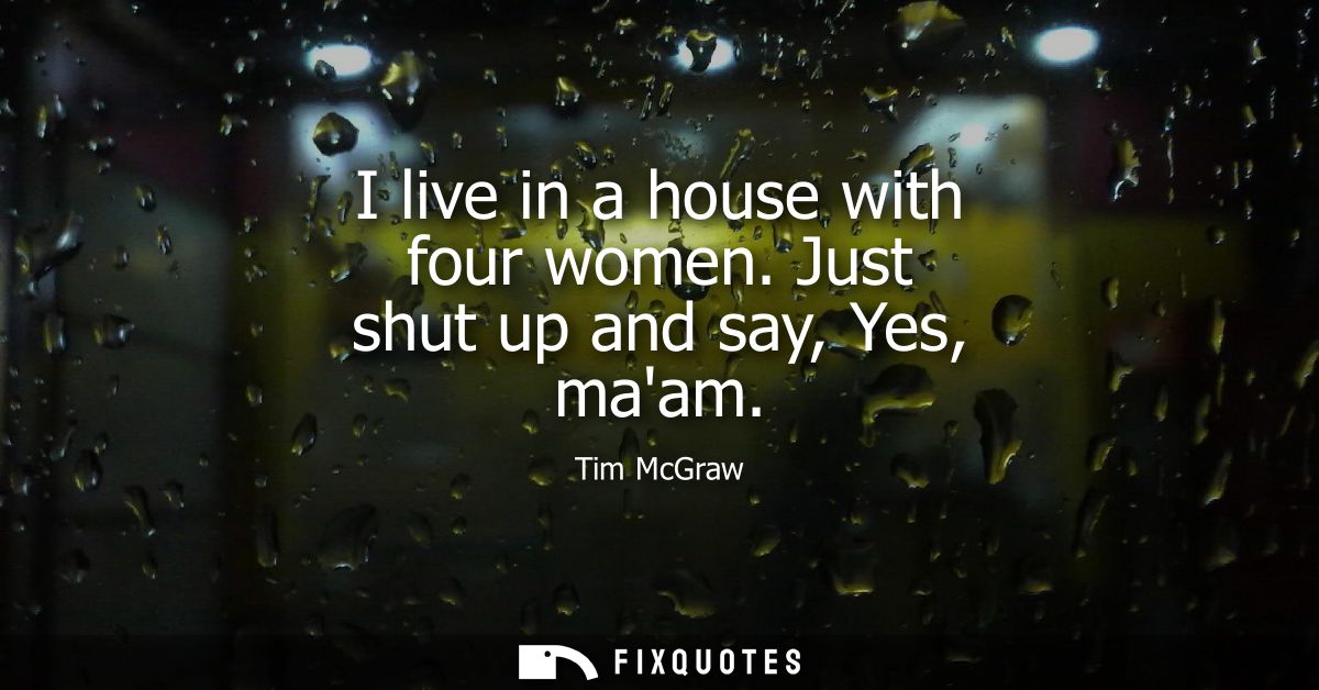 I live in a house with four women. Just shut up and say, Yes, maam