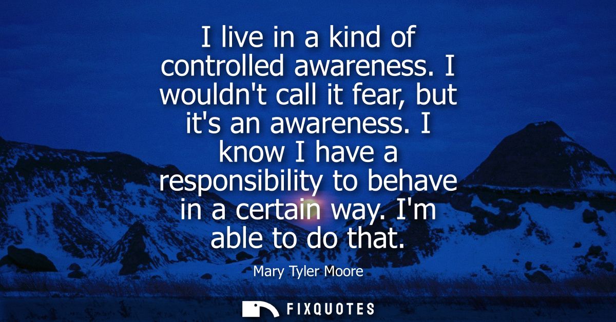I live in a kind of controlled awareness. I wouldnt call it fear, but its an awareness. I know I have a responsibility t