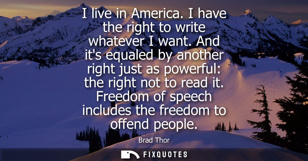 I live in America. I have the right to write whatever I want. And its equaled by another right just as powerful: the rig