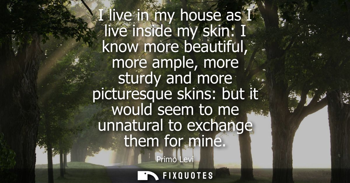 I live in my house as I live inside my skin: I know more beautiful, more ample, more sturdy and more picturesque skins: 