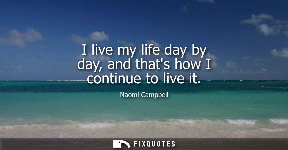 I live my life day by day, and thats how I continue to live it