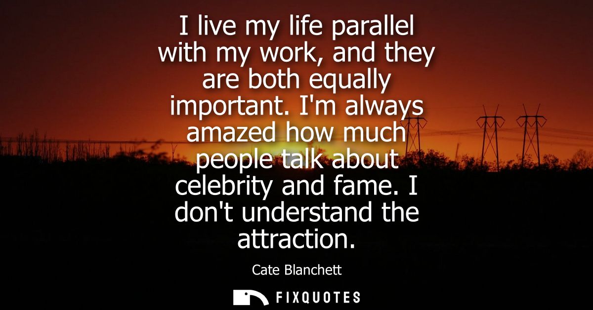 I live my life parallel with my work, and they are both equally important. Im always amazed how much people talk about c
