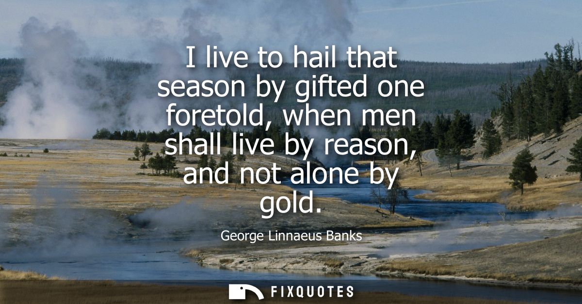 I live to hail that season by gifted one foretold, when men shall live by reason, and not alone by gold