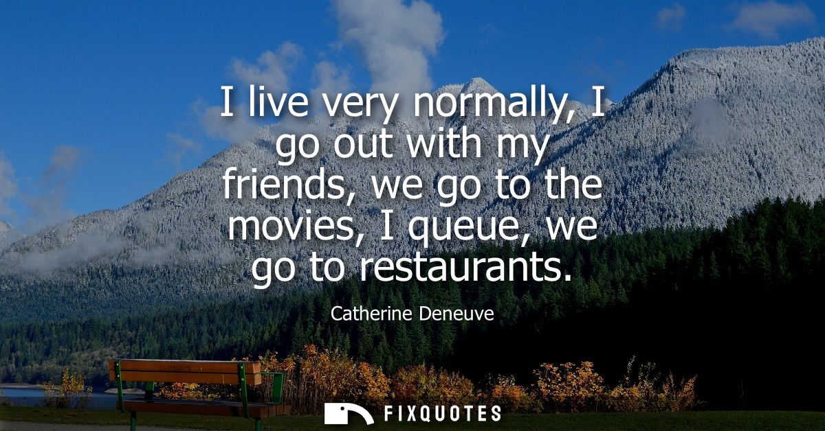 I live very normally, I go out with my friends, we go to the movies, I queue, we go to restaurants
