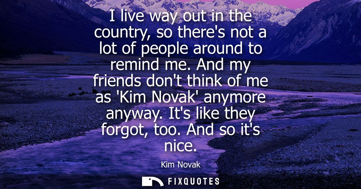 I live way out in the country, so theres not a lot of people around to remind me. And my friends dont think of me as Kim