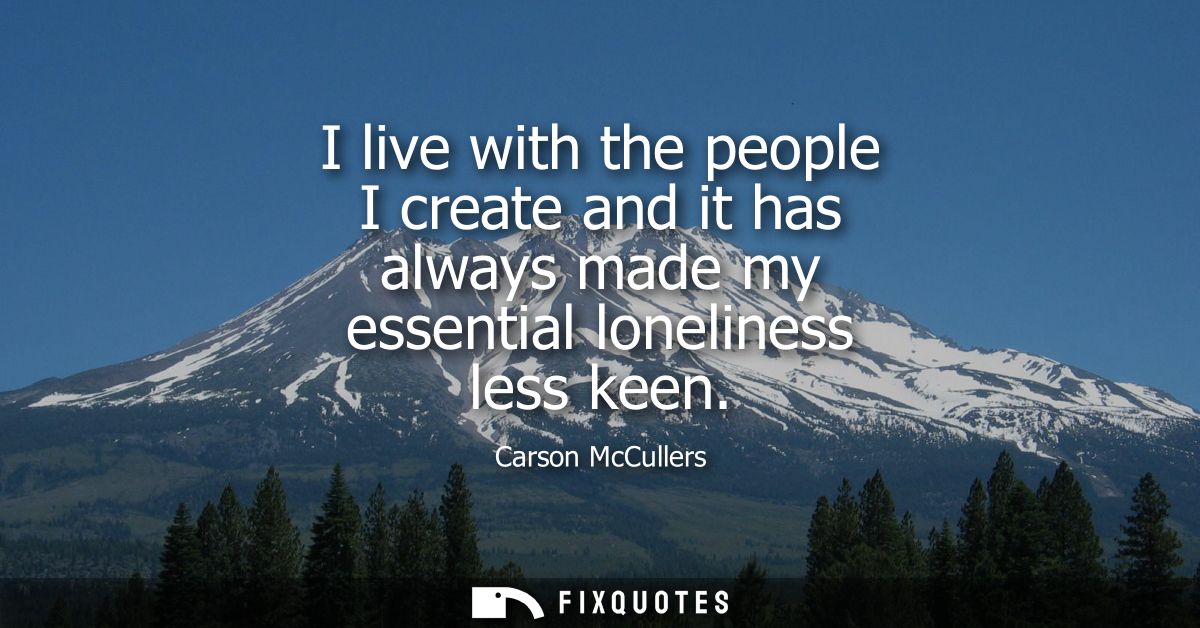 I live with the people I create and it has always made my essential loneliness less keen