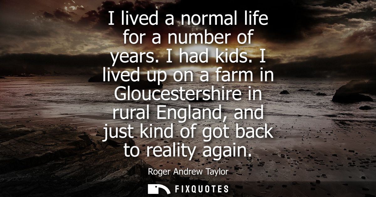 I lived a normal life for a number of years. I had kids. I lived up on a farm in Gloucestershire in rural England, and j