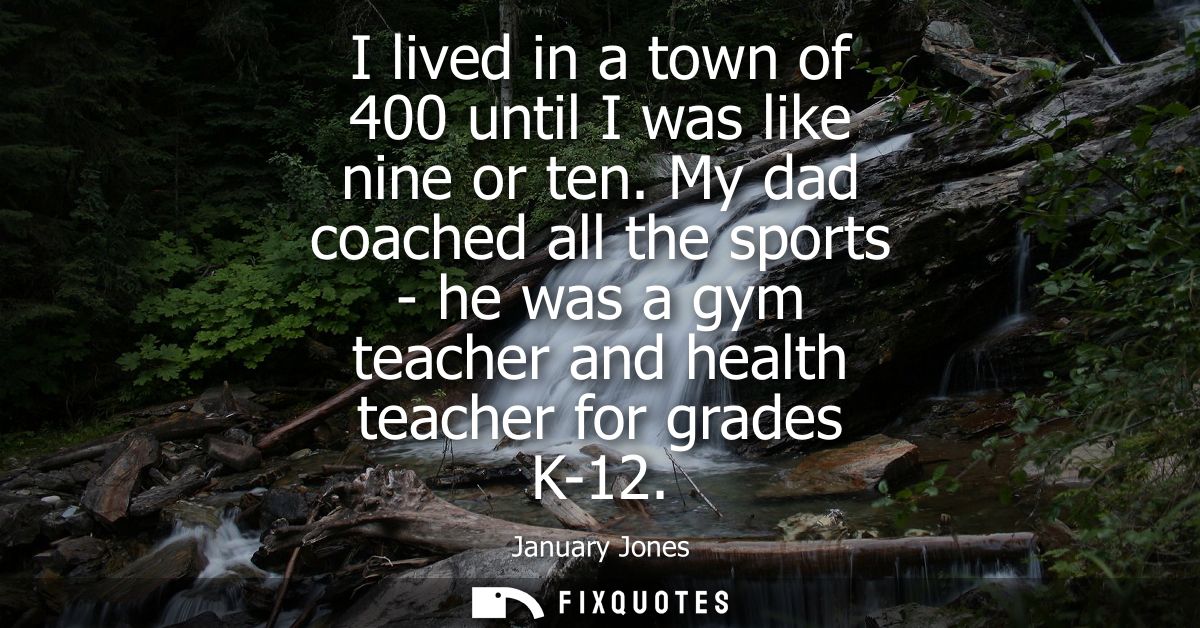 I lived in a town of 400 until I was like nine or ten. My dad coached all the sports - he was a gym teacher and health t