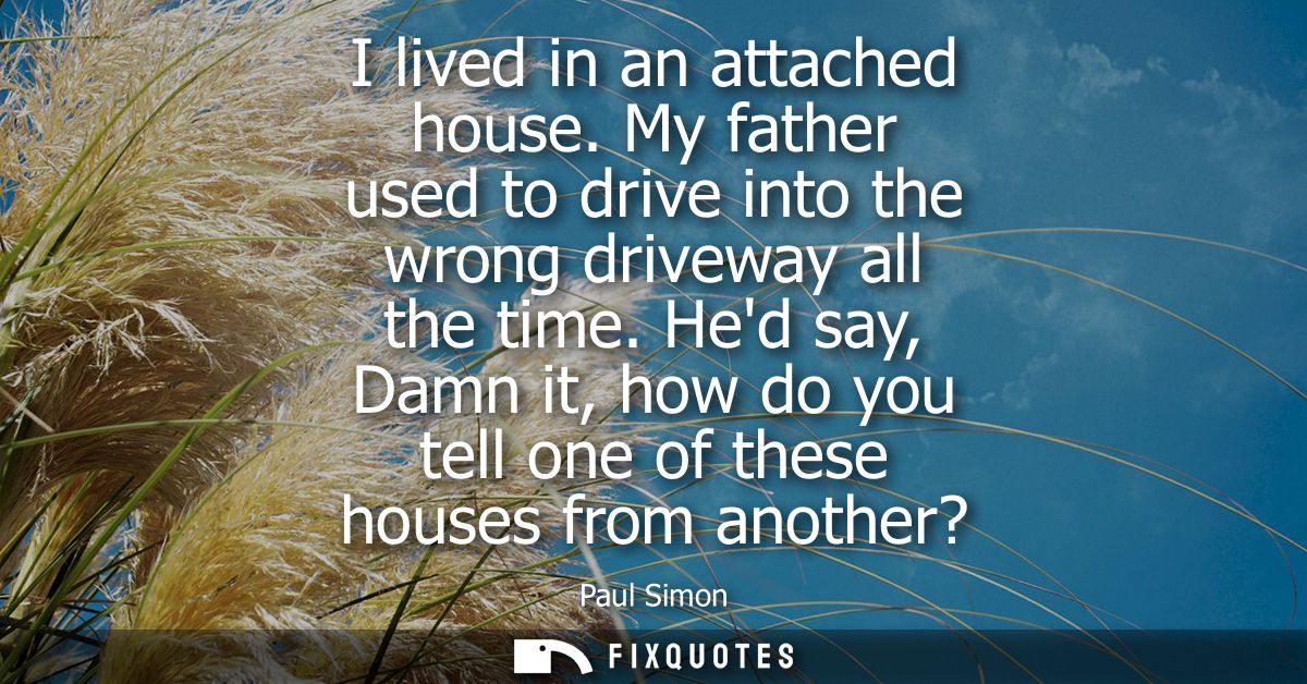 I lived in an attached house. My father used to drive into the wrong driveway all the time. Hed say, Damn it, how do you