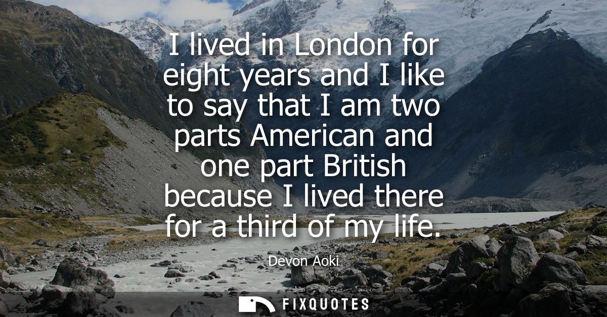 I lived in London for eight years and I like to say that I am two parts American and one part British because I lived th