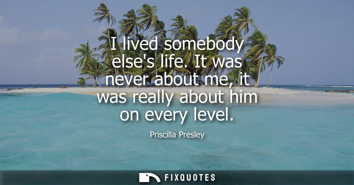 I lived somebody elses life. It was never about me, it was really about him on every level