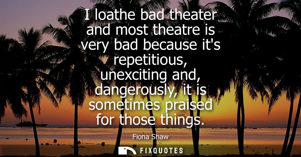 I loathe bad theater and most theatre is very bad because its repetitious, unexciting and, dangerously, it is sometimes 