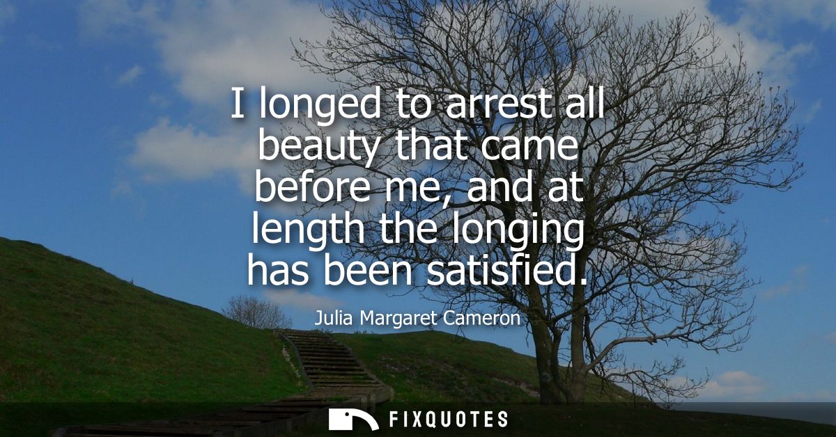I longed to arrest all beauty that came before me, and at length the longing has been satisfied