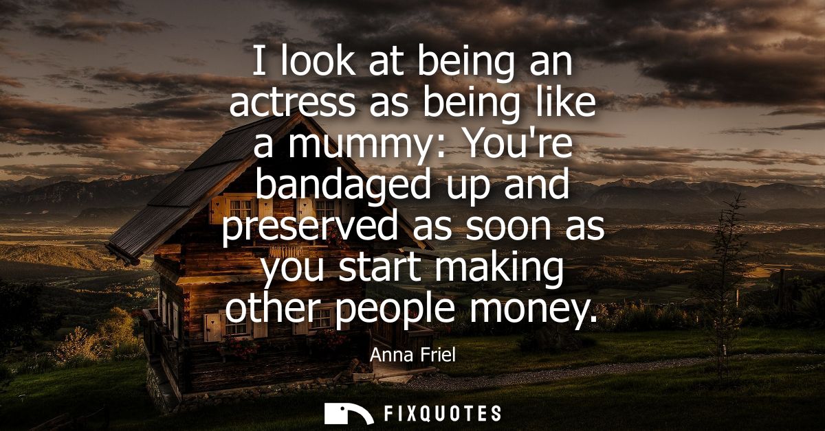 I look at being an actress as being like a mummy: Youre bandaged up and preserved as soon as you start making other peop
