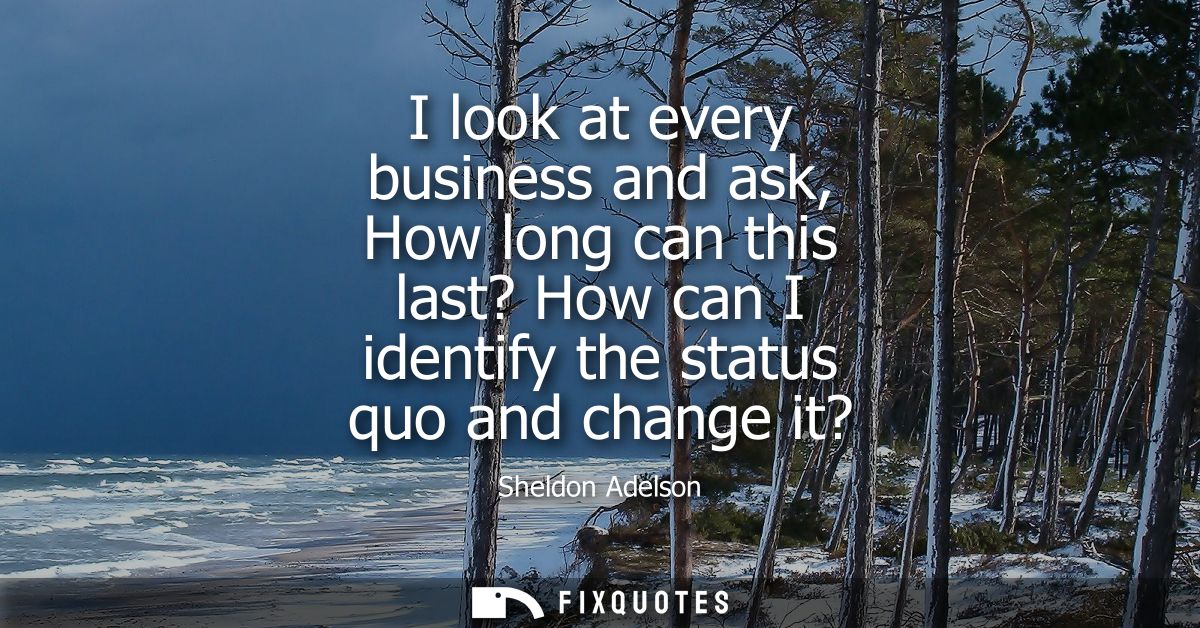 I look at every business and ask, How long can this last? How can I identify the status quo and change it?