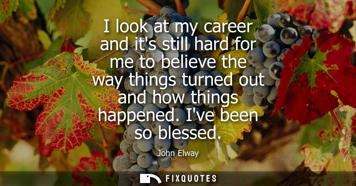 I look at my career and its still hard for me to believe the way things turned out and how things happened. Ive been so 