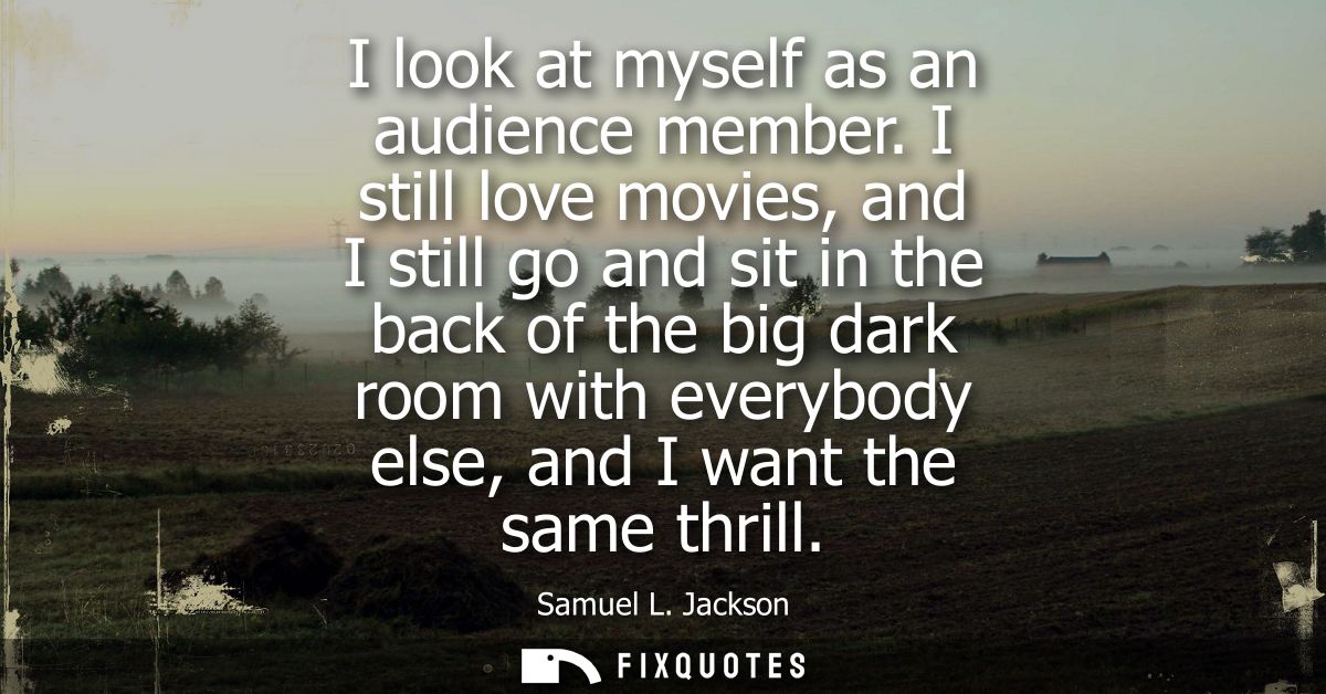 I look at myself as an audience member. I still love movies, and I still go and sit in the back of the big dark room wit