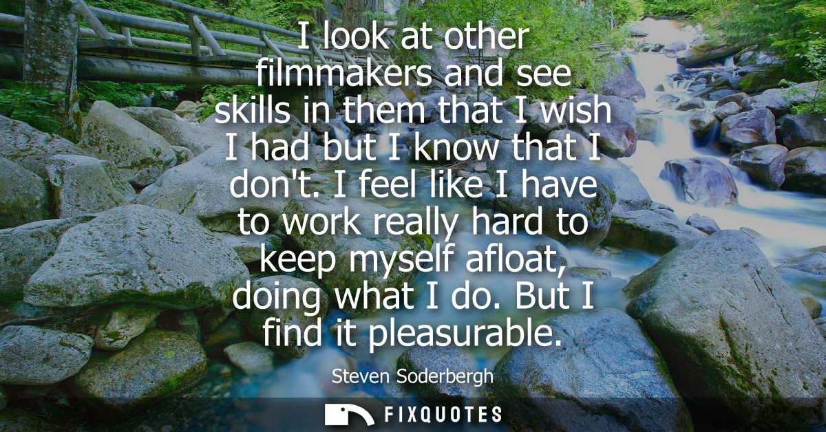 I look at other filmmakers and see skills in them that I wish I had but I know that I dont. I feel like I have to work r