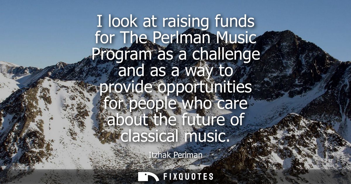 I look at raising funds for The Perlman Music Program as a challenge and as a way to provide opportunities for people wh