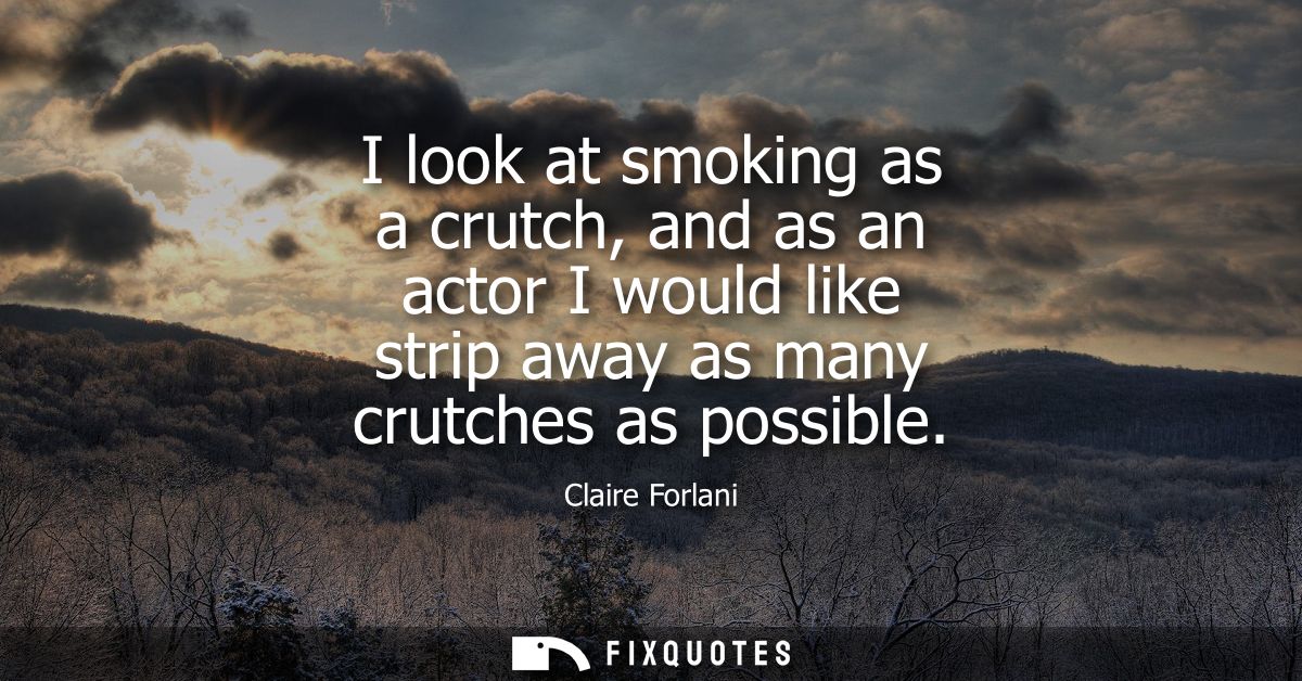 I look at smoking as a crutch, and as an actor I would like strip away as many crutches as possible