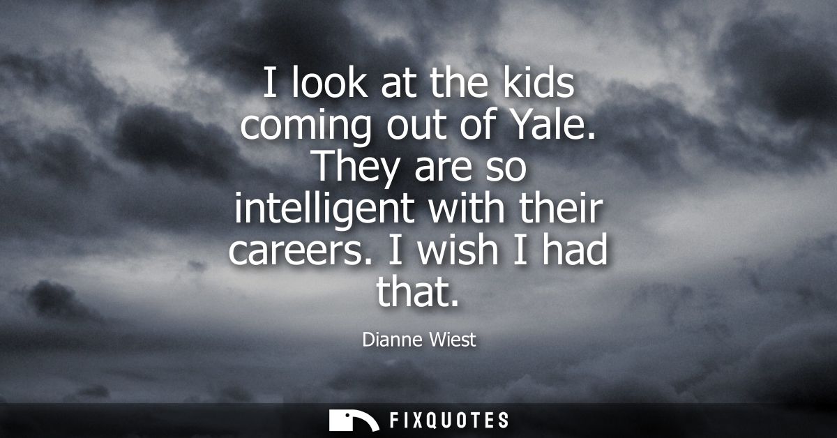 I look at the kids coming out of Yale. They are so intelligent with their careers. I wish I had that